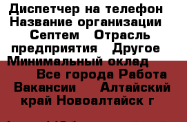 Диспетчер на телефон › Название организации ­ Септем › Отрасль предприятия ­ Другое › Минимальный оклад ­ 23 000 - Все города Работа » Вакансии   . Алтайский край,Новоалтайск г.